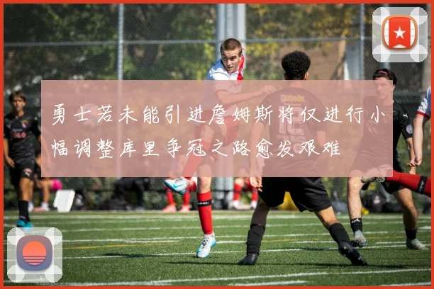 勇士若未能引进詹姆斯将仅进行小幅调整库里争冠之路愈发艰难