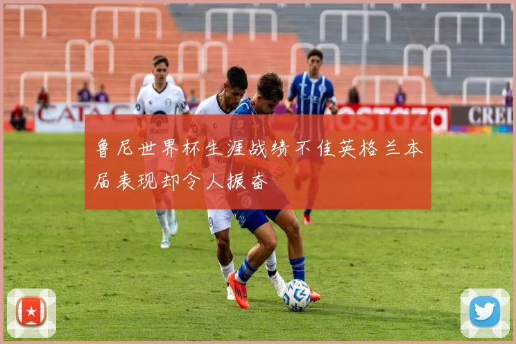 鲁尼世界杯生涯战绩不佳英格兰本届表现却令人振奋