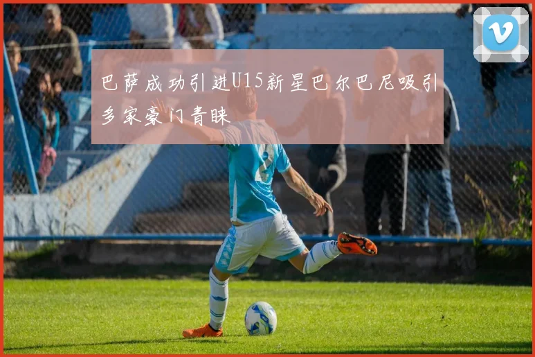 巴萨成功引进U15新星巴尔巴尼吸引多家豪门青睐