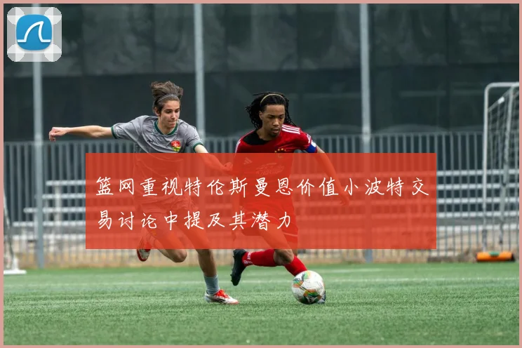 篮网重视特伦斯曼恩价值小波特交易讨论中提及其潜力
