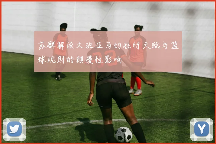 苏群解读文班亚马的独特天赋与篮球规则的颠覆性影响