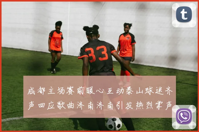 成都主场赛前暖心互动泰山球迷齐声回应歌曲济南济南引发热烈掌声