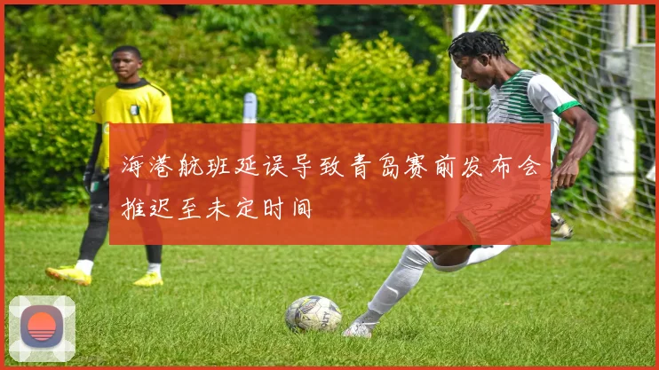 海港航班延误导致青岛赛前发布会推迟至未定时间