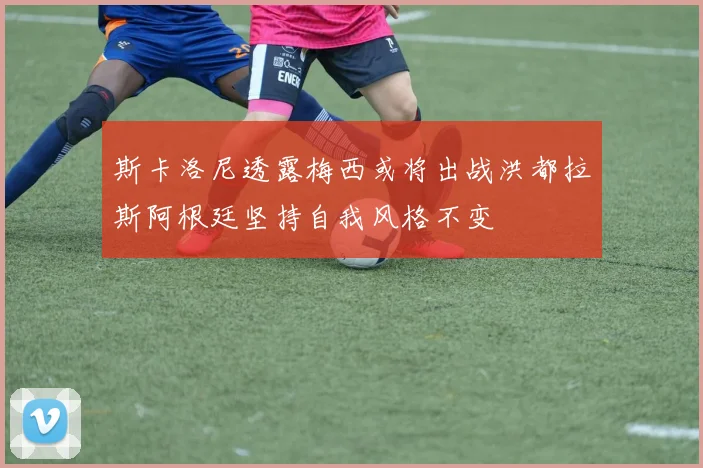 斯卡洛尼透露梅西或将出战洪都拉斯阿根廷坚持自我风格不变