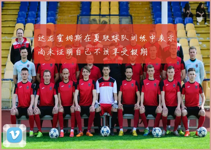 达龙霍姆斯在夏联球队训练中表示尚未证明自己不该享受假期