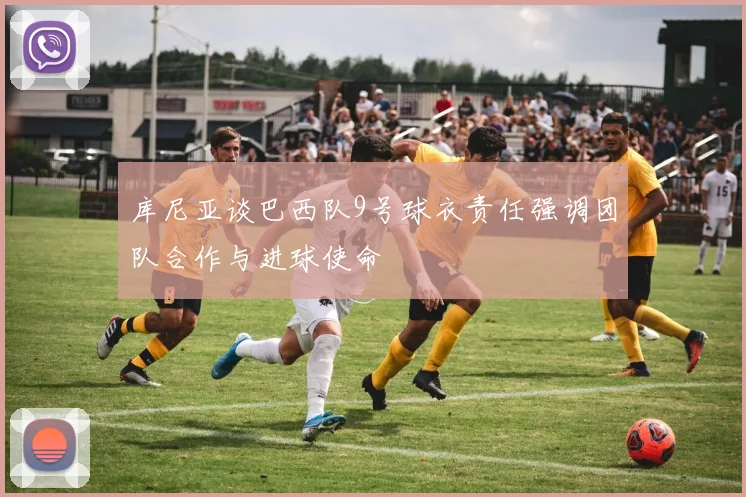 库尼亚谈巴西队9号球衣责任强调团队合作与进球使命