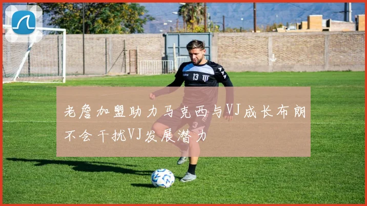 老詹加盟助力马克西与VJ成长布朗不会干扰VJ发展潜力