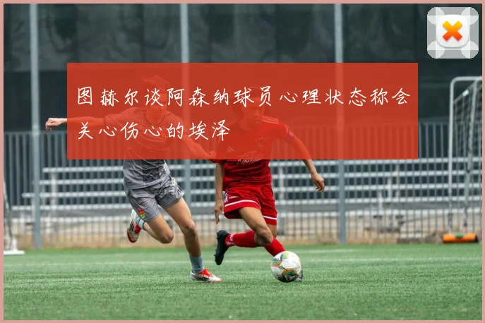 图赫尔谈阿森纳球员心理状态称会关心伤心的埃泽