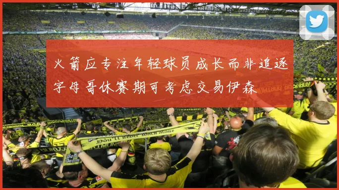 火箭应专注年轻球员成长而非追逐字母哥休赛期可考虑交易伊森