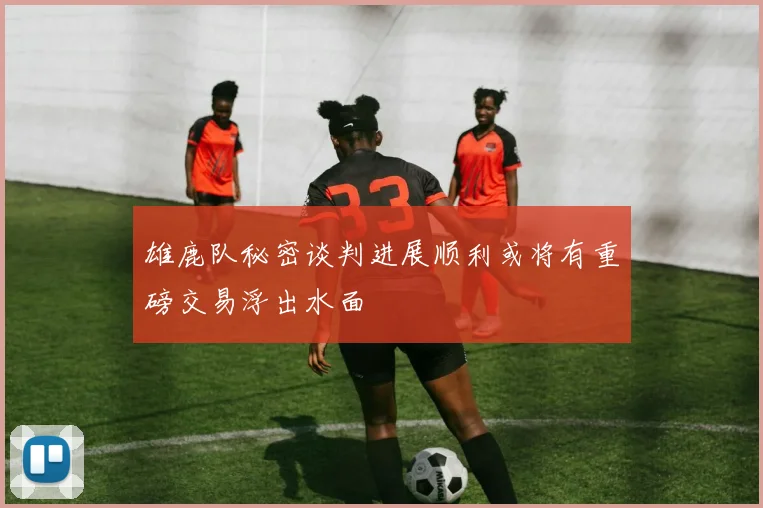雄鹿队秘密谈判进展顺利或将有重磅交易浮出水面