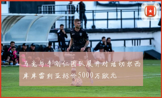 马竞与李刚仁团队展开对话切尔西库库雷利亚标价5000万欧元