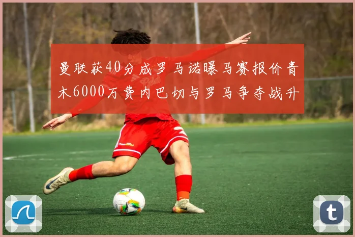 曼联获40分成罗马诺曝马赛报价青木6000万费内巴切与罗马争夺战升级