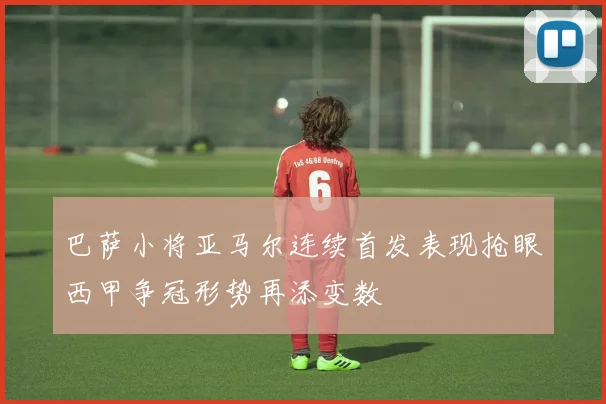 巴萨小将亚马尔连续首发表现抢眼西甲争冠形势再添变数