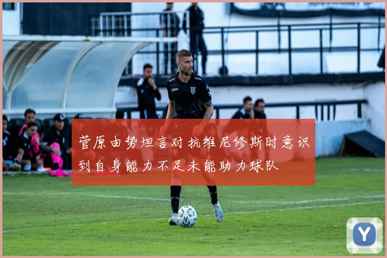 菅原由势坦言对抗维尼修斯时意识到自身能力不足未能助力球队