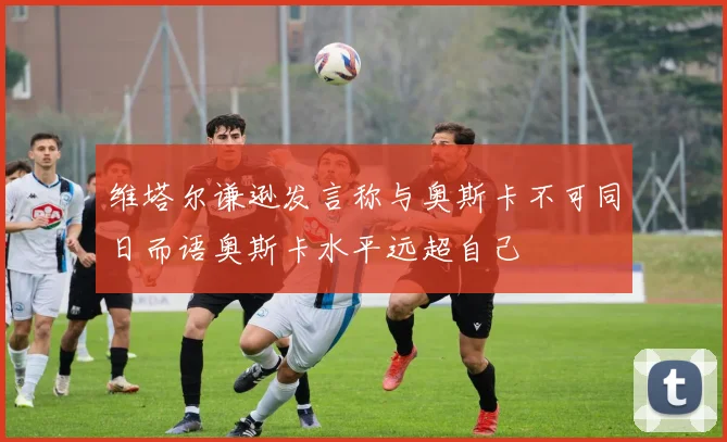 维塔尔谦逊发言称与奥斯卡不可同日而语奥斯卡水平远超自己