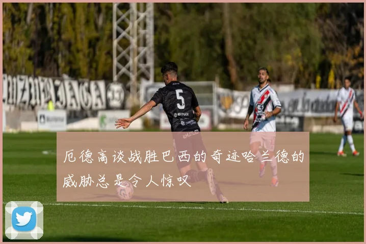 厄德高谈战胜巴西的奇迹哈兰德的威胁总是令人惊叹