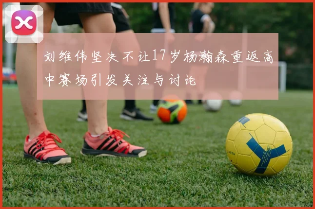 刘维伟坚决不让17岁杨瀚森重返高中赛场引发关注与讨论