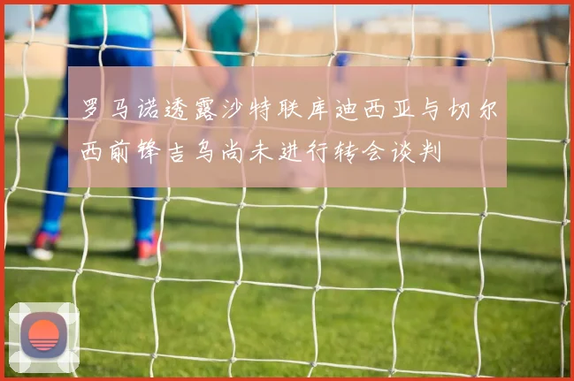 罗马诺透露沙特联库迪西亚与切尔西前锋吉乌尚未进行转会谈判